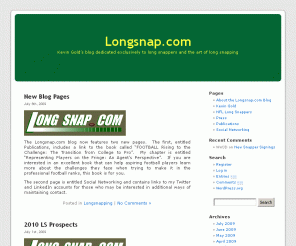 longsnap.com: Longsnap.com
Developed and maintained by attorney and sports agent Kevin Gold, a Certified Contract Advisor wit the NFL Players Association, Longsnap.com is a premier source for information on long snappers and long snapping. The site features Snapping Tips from Green Bay Packers long snapper, Rob Davis, one of the NFL's best. Other pro snappers, including Kendall Gammon of the Kansas City Chiefs, are expect to contribute. Also available, profiles of all pro snappers, a news and notes section,  information on player representation, a weekly newsletter and much more.