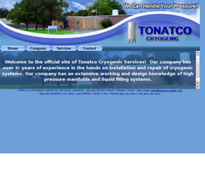 tonatcocryogenic.com: Tonatco Cyrogenic Services
Welcome to the official site of Tonatco Cryogenic Services!  Our company has over 80 years of experience in the hands on installation and repair of cryogenic systems. Our company has an extensive working and design knowledge of high pressure manifolds and liquid filling systems.