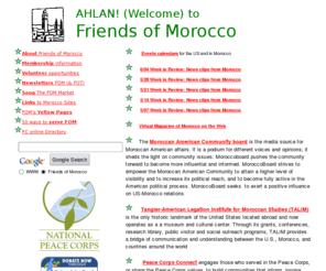 friendsofmorocco.org: Welcome to Friends of Morocco
Friends of Morocco seeks to improve the awareness of Americans regarding the culture, needs and achievements of Moroccan peoples; keep members and others current on events in Morocco; support projects of the U.S. Peace Corps and private charitable organizations in Morocco; and organize and implement development education and outreach activities,fund and support charitable projects and scholarship on Morocco and Moroccans.