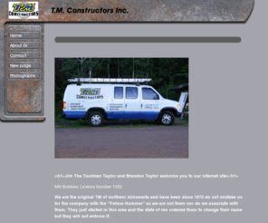 tmconstructors.com: Tmconstructors.com T M Constructors  Hibbing MN  Jim 'The Toolman Taylor' Windows Siding New Construction and Remodeling. All your building needs
tmconstructors.comTm Constructors Building and remodeling since 1972.  Mn lic# 1052 Jim The Toolman Taylor Brandon Taylor All building needs.  Siding Windows doors garages additions
Roof Roofing Metal vinyl hibbing MN chisholm tmconstructors.com tmconstruction.com tm.comT M tm Tmconstructors  Constructors Construction siding roofing building construction roof windows garages new old contractor toolman jim taylor brandon taylor hibbing chisholm nashwauk keewatin kelly lake buhl virginia grandrapids  brooklyn garage garage door window simonton revere owens corning certainteed marvin pella anderson patio door iron range minnesota side lake decks deck addition home exterior home improvement renovation flood damage soffit facia aluminum composite vinyl interior paint Ply Gem Energy Efficient Lead Certified Yellow Book Spudville Road tm.com T t  M m metal porch specialist expert Saving Free ply gem tripple pane lo e Vynil best top great pro experienced iron range mn minnesota st louis county licensed composite certainteed revere 