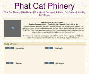 phatcatphinery.com: Phat Cat Phinery | SmugMug
Welcome to Phat Cat Phinery. Custom Beaded Jewelry Treats for the Princess Kitty in all of Us. A portion of all proceeds are donated to the FIP research efforts ongoing at UC Davis.