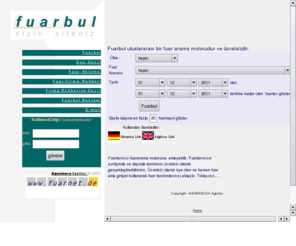 fuarbul.com: Fuarbul Arama Motoru
Fuarbul uluslararasi bir Fuar arama motorudur. Tarih , ülke ve konuya göre fuar arama yapabilirsiniz..Fuarbul, fuarcilik ve uluslararasi ticaret alaninda çalisan bütün firmalarin bulundugu bir sirket rehberine sahiptir. Fuar ve Sirket Rehberine kayit free