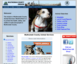 multcopets.org: Multnomah County Animal Services
MCAS is the county's animal shelter and animal services agency. We have adoptable pets and offer licensing to MultCo residents. We're proud to be one of Portland's oldest animal shelters and we care for approximately 8,000 pets each year and investigate animal cruelty cases throughout Multnomah County and the Portland area.