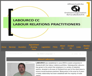 labourco.mobi: LABOURCO CC -  labour relations employer employee legislation Bargaining Council Main Agreements Labour Relations Act  Management maintenance employerand#039;s labour relations portfolio administration development personnel policy document disciplinary code grievance procedure Personal conduction disciplinary enquiries Strike management Negotiations collective issues such as organizational rights and matters of mutual interest  	Retrenchments Wage negotiations Representing employers  CCMA and Dispute Resolution Councils
LABOURCO CC - Richards Bay,  -  labour relations employer employee legislation Bargaining Council Main Agreements Labour Relations Act  Management maintenance employerand#039;s labour relations portfolio administration development personnel policy document disciplinary code grievance procedure Personal conduction disciplinary enquiries Strike management Negotiations collective issues such as organizational rights and matters of mutual interest  	Retrenchments Wage negotiations Representing employers  CCMA and Dispute Resolution Councils   