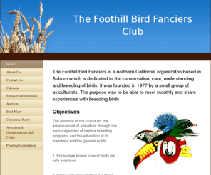 foothillbirdfanciers.com: Foothill Bird Fanciers Club - Home
The Foothill Bird Fanciers is a northern California organizaton based in Auburn which is dedicated to the conservation, care, understanding and breeding of birds. It was founded in 1977 by a small group of aviculturists. The purpose was to be able to meet 