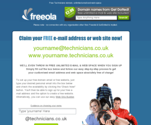 technicians.co.uk: Your Free Technicians Email Address and Webspace - Great for Engineers!
FREE unlimited e-mail at a cool address - yourname@technicians.co.uk plus FREE unlimited web space at www.yourname.technicians.co.uk.  All this plus more ABSOLUTELY FREE from Freeola.com plus FREE, FAST & RELIABLE Internet access across the UK via dial-up or Broadband, FREE domain hosting and FREE customer support!