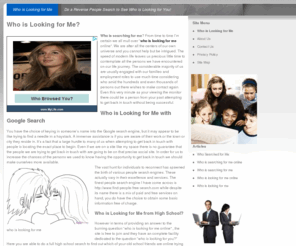 whoislookingforme.net: Who is Looking for Me | Who is Searching for Me
Have you ever wanted to know who from your past might be searching for you? Now you can find out. Maybe you would like to know if a long lost friend, girlfriend or family member is looking for you.  Well now you can find out! Simply enter your name and we will show you who has been looking for!