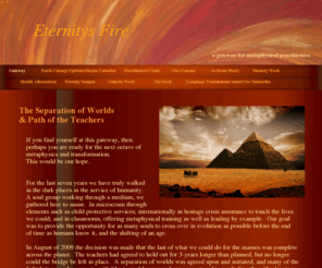 eternitysfire.com: Eternitys Fire - a Gateway for Metaphysical Practitioners
Eternitys Fire is a gateway for metaphysical practitioners providing at-home study course guidance, earth changes tracking, energy forecasts, assistance in building mediumship and intuitive skills, alternative health remedies and much more.