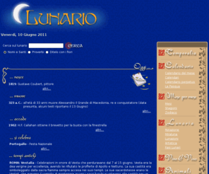 lunario.com: Lunario - Lunario
LUNARIO, Lunario, lunario, fasi lunari, luna, LUNA, Luna, almanacco, Almanacco, ALMANACCO, Calendario, CALENDARIO, calendario, giorno, giornaliero ,quotidiano, mese, mensile, settimana, anno, parola, tempo, lemma, significato, sinonimi, dizionario, definizione, etimologia, derivazione, chiesa, santi, saint, feste, festivit, ricorrenze, ricorrenza, storia, nomi, onomastico, onomastici, onomastica, proverbi, modi di dire, massime, oroscopo, zodiaco, astrologia, astrologico, single, consigli, cucina, culinaria, mangiare, invenzioni, scoperte, avvenimenti, fatti, curiosit, fiori, ditelo con i fiori, detti, motti, aforismi, libri, poesia, saggezza, oriente, tao, zen, terra, pianeta, mondo, meteo, leggi, decreti, arte, eclisse, eclissi, vino, vini, cantina, cantine