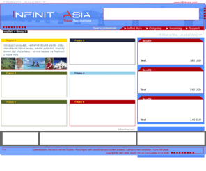 infinitasia.com: INFINIT ASIA
We are specialists in preparation of tailor made tours, business trips, motivating and incentive programs, workshops, congresses and trainings. We will also provide you with air tickets to all world countries at cheapest rate available and transport and transit services from renting a car to transportation in a luxurious limousine. The incoming division provides complete incoming services for foreign clients coming to the Czech Republic. We prepare classical tours, business trips and a complete service in preparations of trips on order. We provide tourist services for both individuals and groups as well as services for V.I.P´s.
