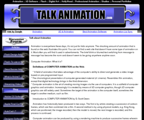 talkanimation.com: Talk Animation .com | Flash | Swish | ImageReady | Anime | Live Motion 
| 3D Graphics | Video
Enjoy the wonders of animations. Tutorials, Articles, helful tips and links.  Discuss and read about Animation. Software.Tips. Tutorials...more! 