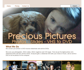 precious-pictures.net: Home
We convert your photos to musical DVD slideshows and archive DVDs. We scan your photographs, 35mm slides, 35mm film and VHS tapes. Then we put the digital photos onto slideshow DVDs and also archive DVDs. Everyone gets a slideshow DVD with your choice of music, and an archive DVD of all the photos for the computer.