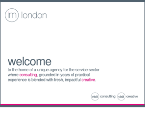 imlondon.co.uk: IM london - consultancy and design for hospitality and travel
IM London is a marketing consultancy and design agency specialising in the hospitality and travel sectors. We help hotels, restaurants and airlines create brands and develop and implement marketing activities to make them profitable. We can support you from major strategic concepts to day to day promotional work. Whether you need experienced consultants or inspired creatives we can help resolve your challenges.