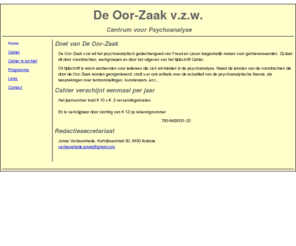 deoorzaak.org: De Oor-Zaak
De Oor-Zaak, Centrum voor Psychoanalyse, is actief in Brugge en organiseert activiteiten voor een lokaal publiek, gericht op een eerste kennismaking met en vraagstelling rond de freudiaanse en lacaniaanse ethiek, theorie en praktijk, in het spoor van Jacques-Alain Miller.