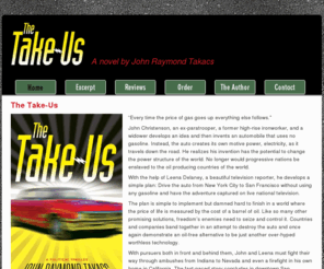 thetakeus.com: The Take-Us: A eco-technological thriller by John Raymond Takacs
The Take-Us by John Raymond Takacs is a political thriller about a man who builds an alternative fuel automobile and tests it by driving across the United States, pursued by interests determined to ensure that his experiment will fail.