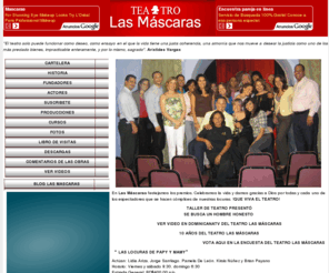 teatrolasmascaras.net.do: Teatro Las Máscaras
Teatro Las Máscaras, un teatro interactivo y que presenta obras teatrales con humor, un espacio refrescante y acogedor, donde el público asistente a ver cada obra se siente idenficado plenamente con los actores y actrices que participan en cada obra.