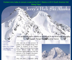 southamericaheliskiing.net: Jerry's Heli Ski Alaska
For your dream vacation come Heli Ski/Snowboarding
	in Alaska with legendary Chugach Range Heliguide Jerry Hance.  Incredible light
	powder, spectacular scenery and the Alaska wilderness awaits you.