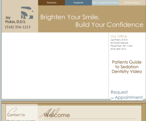 jaypiskindds.com: Floral ParkDentist-
Jay Piskin, D.D.S.
Dr. Jay Piskin is a dentist in Floral Park, New York.  At Dr. Jay Piskin's dental office, his priority is to deliver quality care to informed patients in a painless, comfortable and convenient setting.  Dr. Piskin offers a full array of dental services including tooth whitening, dental veneers, TMJ treatment, dental implans and crowns and bridges.  Request an Appointment today with Dr. Jay Piskin at his Floral Park office.