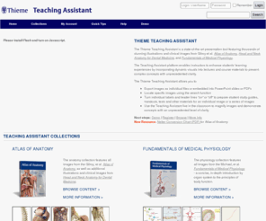 thieme-ta.net: Thieme Teaching Assistant: Home
The Thieme Teaching Assistant:
        Anatomy is a new presentation tool featuring all 2000+ stunning
        illustrations and clinical images from Gilroy et al.'s Atlas of
        Anatomy.
        This cutting-edge platform provides you with all the assistance you
        need to enhance students' learning experience by incorporating dynamic
        visuals into your lectures and course materials to present complex
        concepts with unprecedented clarity.