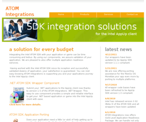 atomintegrations.com: ATOM Integrations offers a complete selection of components and solutions to integrate the Intel ATOM SDK with your .NET/C   application or game. Easy to use .NET wrapper allows for plug and play compatibility with the Intel AppUp client. We offer complete application porting solutions designed to bring your application to the netbook platform and the Intel AppUp client.
ATOM Integrations offers a complete selection of components and solutions to integrate the Intel ATOM SDK with your .NET/C   application or game. Easy to use .NET wrapper allows for plug and play compatibility with the Intel AppUp client. We offer complete application porting solutions designed to bring your application to the netbook platform and the Intel AppUp client.