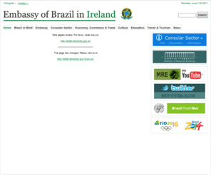 brazil.ie: Embassy of Brazil in Ireland | Brazilian Embassy | Brazil Embassy
Embassy of Brazil in Ireland, providing service information about Brazil. On this website you will find Brazilian documents in English and Portuguese, visa documents and information about the services provided by the Brazilian Consular Sector in Ireland. Links to trade, travel & tourism, culture.