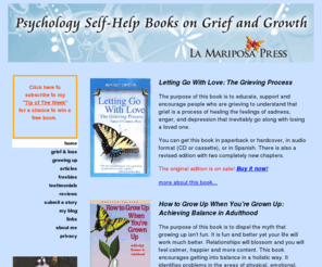 lamariposapress.com: La Mariposa Press
Letting Go With Love: The Grieving Process by Nancy O'Connor, Ph.D. A positive compassionate self-help guidebook book that explain the grieving process in easy to read everyday terms. This is the first book to look at the unique challenges recovering for every type of loss through death including; death of a partner or spouse, death of a child, death of parents, death of siblings, friends, by AIDS, SIDS, suicide and death of self and more.