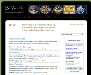 beworldly.com: Be Worldly: World
Be Worldly - BeWorldly.com - Being Wordly is a state of mind when the individual 
	discovers a sincere appreciation of this world, with its multitude of cultures and belief systems. It is also 
	when one understands that the immediate surrounding is just a small microcosm of what is out there in the world.
	This site is for those who enjoy exploring and discovering the world around them, whether it's in distant lands 
	or in one's own backyard. It is also a site where stories of adventures and misadventures can be shared.