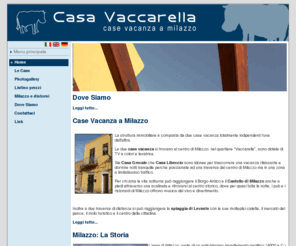 casavaccarella.com: Casa Vaccarella | Vacanze | Milazzo | Messina | Sicilia  - Home
Casa Vaccarella, casa vacanza a milazzo, offre la possibilità di soggiornare di fronte alle isole eolie in due comodi appartamenti per vacanze in sicilia. Posta su due elevazioni, la casa è disponibile allaffitto per brevi periodi durante il periodo estivo e le festività durante lanno. Gode di una posizione strategica per le vacanze, vicino al mare siciliano, con vista sul mare, e vicinissima alle isole eolie. Si trova a milazzo, provincia di messina, sicilia.
Casa Vaccarella is a house for holidays located in milazzo. Youll have the possibility to spend your vacation in milazzo, staying in an house near the eolian islands, in two comfortable apartments for holidays. You can book your rent for the summer or for the festivity holidays like christmas and easter. Youll spend your holidays near the sicilian sea and very near to the eolian islands. We are in milazzo, messina province, sicily, italy