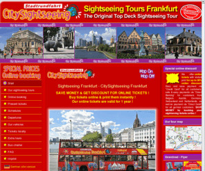 citysightseeingfrankfurt.com: Sightseeing Frankfurt Tours | Sightseeing Frankfurt Tours :: Start
SIGHTSEEING FRANKFURT TOURS | Frankfurt Sightseeing Tours - ONLINE DISCOUNT - Buy TICKETS ONLINE and print them instantly - ORIGINAL TOP DECK SIGHTSEEING TOUR through Frankfurt with commentaries in up to 10 languages.