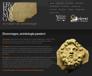 ebvromagvs.com: Ebvromagvs, archéologie passion!
Découvrez Ebvromagvs, l'archéologie passion! à Bram (Aude, France) venez visiter le riche passé de l'ouest audois à la maison de l'archéologie, un lieu unique et vivant consacré à la recherche, la diffusion de la connaissance : en bref, l'archéologie vivante !