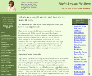 night-sweats.net: Night sweats no more, how to make them stop
This site helps people with night sweats, nocturnal  hydrosis, and why it occurs. What triggers the sweat glands to become active and how to keep from sweating at night. Be it from Menopause and Hot flashes or some other night condition. This is the place to look.