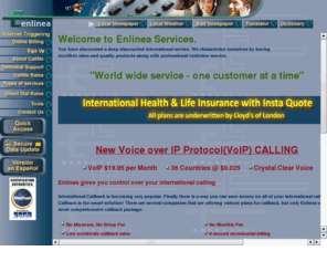 rossgilbert.com: Enlinea International Telephone Calling Overseas Dial Direct Discount - international callback,direct dial,international long distance,toll-free forwarding, local newspapers, local weather, dictionary, translator calling card and VoIP services
Save money calling international (overseas), low rates with inmediate customer service and free subscription. Additional tools: local newspapers, local weather, english translator, translate, spanish, french, german, dutsh, portuguese, italian