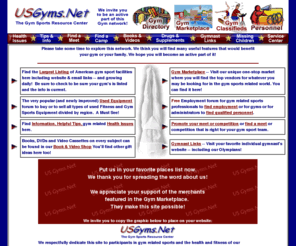 usgyms.net: US Gyms.Net -- The Gym Sports Resource Center --
The most complete listing of gymnastic sports gyms on the web! Buy or sell used gymnastics equipment. Hire or be hired by gymnastics gyms. Find new gym equipment. Promote or find gymnastics meets and much more!.