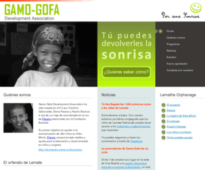 gamogofa.es: Gamo-Gofa Development Association - Home
Gamo-Gofa Development Association ha sido creada en 2010 por un grupo de voluntarios a raíz de un viaje de voluntariado en el sur de Etiopía patrocinado por la Fundación Banesto. Su primer objetivo es ayudar a la escolarización de niños en Arba Minch, Etiopía, proporcionado medios y ayuda para la educación y salud centrado en niños y mujeres.