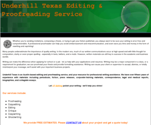 underhilltexas.com: Underhill Texas Editing & Proofreading Services of Austin, T
Austin, Texas-based Editing and Proofreading Service. We edit anything, and assist with writing projects, consultations, tutoring. Free Estimates, Student Special Pricing.
