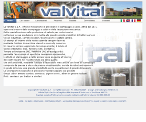 valvital.it: Lavorazioni meccaniche, Stampaggio a caldo - Valvital SpA
Valvital S.p.A., dal 1971, è un'azienda che opera nel settore dello stampaggio a caldo e della lavorazioni meccaniche dei metalli; si estende su un'area di 31.500 m² di cui 6.600 coperti. Nata per produrre valvole per motori marini, ha nel tempo cambiato la sua produzione che é attualmente rivolta alle grandi società produttrici di trattori agricoli, veicoli industriali, carrelli elevatori, trasmissioni e scatole cambio.