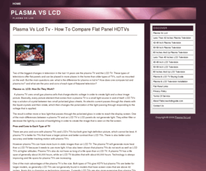 flatscreenhdtvguide.com: Plasma Vs Lcd TV - Compare Lcd Plasma HD Television Set - Sony, Sharp, Samsung, Panasonic, Pioneer
What is the diffAbout Plasma vs Lcd. Compare Lcd and Plasma Hdtv. Get reviews of popular models from 32 to more than 60 inches flat screen HD television sets.