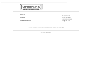 u-fx.com: Urban FX creative events design communication
Urban FX is an creative events, design, communication agency, Urban Fx, urbanFX, urban.:fx, ufx, agency, creative, communication, design, promotion, events, event, fair, stand, innovation, location, window, display, vision, client, experience, Milan, Italy, Europe, creativity, curiosity, environment, write, direct, produce, product, light, color, interaction, magic, creative director, designer, project manager, quality, detail, craftmanship, service, concept, dance, night, outdoor, beach, club, activities, sponsor, International, experimental, commercial, lounge, corporate, teambuilding, tour, summer, music, video, dj, vj, visuals, Touch & Try, idea, walkman, phone, mobile, tv, channel, funpark, games, entertainment, education, learn, research, marketing, vote, workshops, casting, sport, Amusement, cybershot, foto, fashion, program, host, live, performance, artist, congress, meet, relax, store, showroom, launch, celebrities, advertisement, campaign, exposition, new media, interactive, installation, Amsterdam, model, graffiti, championship, spot, collection, hip hop, filmfestival, Cannes, Press, conference, trendsetting, lifestyle, hot spot, radio, catwalk, accessories,Akuel, Diesel Spa, Dolce e Gabbana, Energie, Energie Kids, GSP London, Mini, Emea, Miss Sixty, Miss Sixty Kids, Motorola Emea, Motorola Inc, MPG Italia, Mtv Europe, Mtv Italia, Nickelodeon, Omnitel, Paramount, PBA, Pirelli, Play Station, Reebok Italia, Sky, Solero, Sony Ericsson, Sundek Kids, Telecom, TLE Entertainment, Binda Group, Tribe by breil, Virgilio, Isle of MTV, Motomash, Party in Town, Sunset Tour, Fun Park, TRL, Mirabilandia, Kids Choice Awards, Bimbi in fiera, Kelis, Cassius, Ducati, Whirlpool, Interior, render, present,CONTACT, Urban.:FX, Srl Via stradella 3, 20129 Milano, info@u-fx.com, eventi, fiera, stand, innovazione, location, vetrine, display, visione, clienti, esperienza, milano, Italia, Europa, creativit, curiosit, intrattenimento, scritto, diretto, prodotto, produre, luci, colori, interazioni, magico, direttore creativo, designer, project manager, qualit, dettagli, servizi, concetto, danza, notte, allaperto, spiaggia, club, attivit,  sponsor, internazionale, sprimentale, commerciale, lounge, impresa, attivit di gruppo, tour, estate, musica, video, Tocca e prova, telefoni, canali, giochi, divertimento, insegnamento, ricerca, voto, programmi, esibizioni, dal vivo, lanci di prodotto, pubblicit, negozi, incontri, personaggi, artisti, modelle,  congressi, celebrit, campagne , interattive, esposizioni, installazioni, allestimenti, campionati, collezioni, festival, cinema, conferenze, stampa, stile di vita, passerelle, accessory, nuovi media, contati