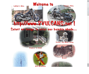 2vulcans.net: Welcome to 2vulcans.net. Select an image, and surf on in!!
A peep into the home, lives, and hobbies of Dave and Debbie Hockaday and family. Our interests are very diverse, including much riding and customizing of our Kawasaki Vulcan 800 motorcycles with belt drives,custom wheels, lowering kits, and brake pedals..