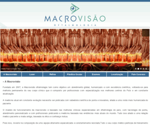 macrovisao.net: A Macrovisão - Macrovisão Oftalmologia - É hoje o centro de referência para a oftalmologia do Espírito Santo.  - www.macrovisao.net

Fundada em 2007, a Macrovisão oftalmologia tem como objetivo um atendimento global, humanizado e com excelência cientifica, voltando-se para melhoria permanente do seu corpo clínico que é composto por profissionais com especialização nos melhores centros do País e em constante atualização.A medicina atual em constante evolução necessita ser praticada com sabedoria científica de ponta e inovadora, aliada a uma visão mais humanizada do pacie...