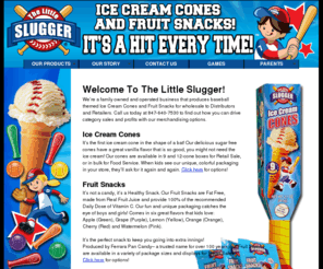 thelittleslugger.com: The Little Slugger: Baseball themed Ice Cream Cones and Fruit Snacks
Little Slugger produces baseball themed Ice Cream Cones and Fruit Snacks for wholesale to Distributors and Retailers.  We are a family owned and operated business.  Call us today at 847-640-7530 to find out how you can drive category sales and profits with our merchandising options.