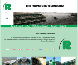 tunnelschalung.com: RSB - Tunnel Schalungstechnik, Formwork Technology, Tunnelbau schnell und komplett
RSB ist der international anerkannte Spezialist für den Tunnelschalungsbau. Als qualitätsbewusster und innovativer Komplettanbieter deckt RSB den gesamten Bereich Tunnelbau ab: Schalungstechnologie, Konzeption und Planung, Fertigung, Montage / Demontage, Projektbetreuung vor Ort sowie Zusatzleistungen wie Verankerungssysteme, Betonierhilfen und Rüttelsysteme. RSB kümert sich um jedes Detail, hat aber auch immer das Ganze im Blick.