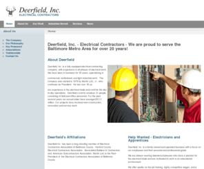 deerfieldelectric.com: Deerfield, Inc. - Electrical Contractors - We are proud to serve the Baltimore Metro Area for over 20 years! - Deerfield, Inc. - Electrical Contractors
Deerfield, Inc. was founded in 1983 to serve Maryland with the highest standards of the trade.  Over the years Deerfield has grown to operate in Maryland, Delaware, Virginia, and the District of Columbia.  Deerfield is a full service electrical contracting firm that has the equipment, tools, and manpower to handle jobs up to $2.0M.  Our talented electricians, and skilled office personnel make doing business with Deerfield profitable and rewarding.