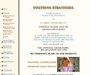 youthingstrategies.com: Ayurveda Cured Organic Sesame Seed Oil - Youthing Strategies
Holistic natural skin care for baby, teen and mature skin. Pure Ayurveda Cured Organic Sesame Oil, blended with essential oils.