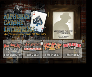 acapone.com: Alphonse Capone Enterprises .... 1-888-SPEAKEASY
Alphonse Capone Enterprises carries a full line of Roaring 20's Beer, Wine, Spirits, and Tommyguns Vodkas as well as Speakeasy Cigar Company and Bootleggers Flavored Cigars. Al Capone's Hideaway and Steakhouse on the Fox River is located at 35w337 Riverside Dr, St Charles, IL 60174 ,888-SCARFACE, 866-ROARING20S, 888-SPEAKEASY