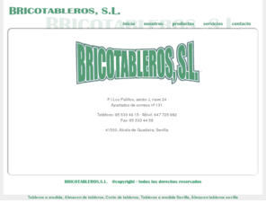 bricotableros.com: BRICOTABLEROS - Tableros a medida, almacen de tableros, corte de tablero, cortes de tableros, almacenes de tableros, almacen tablero, corte tablero, cortes tableros, construccion, Alcala de guadaira (sevilla) - TABLERO AGLOMERADO, TABLERO AGLOMERADO, TABLERO MELAMINA, TABLERO FIBRA MDF,TABLERO RECHAPADO, TABLERO CONTRACHAPADO ABEDUL, TABLERO CONTRACHAPADO FENOLICO, TABLERO HIDROFUGO, TABLERO IGNIFUGO, TABLERO ALISTONADO, TABLERO PRODEMA, TABLERO PARA ENCOFRADO, TABLEX, MADERA PINO SUECIA, CANTOS, COLA, ETC...
Bricotableros - P.I.Los Palillos, sector J, nave 24
Teléfono: 95 533 46 15 - Móvil: 647 725 982 - Fax: 95 533 44 58
41500, Alcala de Guadaíra, Sevilla
Empresa dedicada a realizar tableros a medida, corte de tableros, almacen de tableros, ...