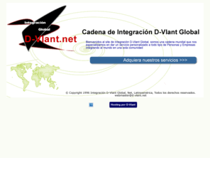 d-vlant.net: Integracion D-Vlant Global
Bienvenidos al site de Integración D-Vlant Global, somos una cadena mundial que nos especializamos en dar un servicio personalizado a todo tipo de Personas y Empresas integrando al mundo en una sola comunidad