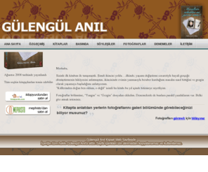 gulengulanil.com: Gülengül Anıl | Kişisel Web Sayfası
1960 Haziran’ında İstanbul Levent’te doğan Yazar Gülengül Anıl Masalları Erkekler mi Yazar Anne? kitabını çıkardıktan sonra kendini, kitabını, yeni çıkacak olan kitaplarını,  denemelerini, söyleşilerini, ve Masalları Erkekler mi yazar anne kitabında yer alan yerlerin fotoğraflarıyla kendi çekmiş olduğu fotoğrafları yayınlamak amacıyla bu internet sayfasını hazırlamıştır.