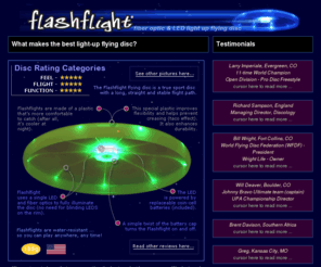 lighted-dog-discs.com: Flashflight: a lighted flying disc for light-up flying disc fun! Disc golf, ultimate, disc games at night, recreational disc catching, flying disc fun!
Flashflight is a lighted flying disc that looks, feels, and flies like an ultimate disc. Ultimate, Disc Golf, Recreational flying fun! Water resistant and fully illuminated and patented by a single LED and 9 fiber optic strands. Best light-up disc on the market. No lighted disc flies better than this one! Straight, long and bright... A standard coin-cell sized battery is included and powers this disc for 120 hours.