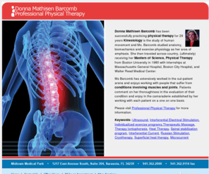 donnabarcomb.com: Donna Mathisen Barcomb - Ultrasound, Interferential Electrical Stimulation, Individualized exercise programs,Therapeutic Massage, Therapy Iontophoresis, Heat Therapy, Spinal stabilization program, Interferential Current, Russian Stimulation
Donna Mathisen Barcomb has been successfully practicing physical therapy for 29 years Kinesiology is the study of human movement and Ms. Barcomb studied anatomy, biomechanics and exercise physiology as her area of emphasis. She then traveled across country, (ultimately) receiving her Masters of Science, Physical Therapy from Boston University in 1980 with internships at Massachusetts General Hospital, Boston City Hospital, and Walter Reed Medical Center. 
